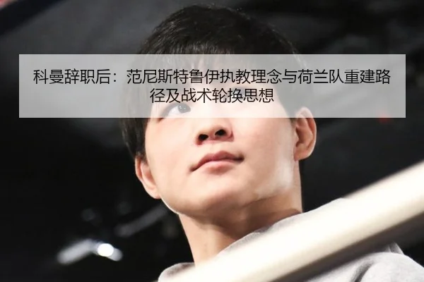 科曼辞职后：范尼斯特鲁伊执教理念与荷兰队重建路径及战术轮换思想