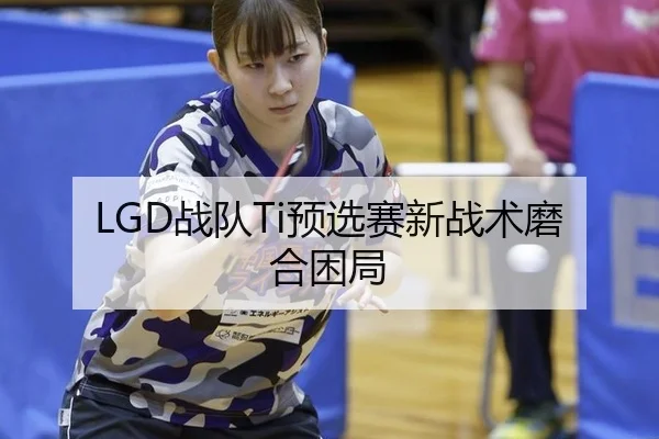 LGD战队Ti预选赛新战术磨合困局